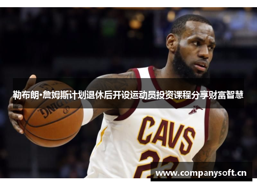 勒布朗·詹姆斯计划退休后开设运动员投资课程分享财富智慧