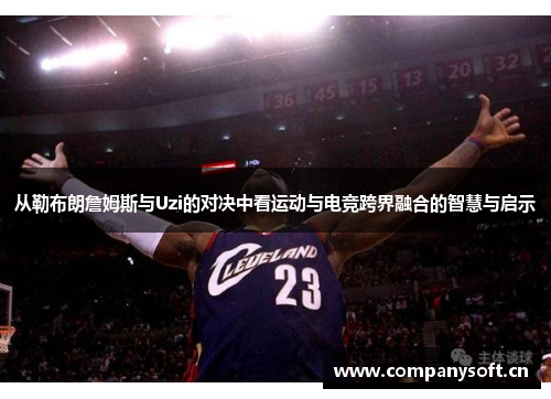 从勒布朗詹姆斯与Uzi的对决中看运动与电竞跨界融合的智慧与启示