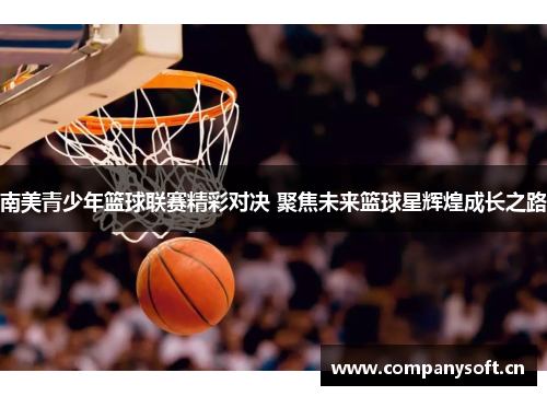 南美青少年篮球联赛精彩对决 聚焦未来篮球星辉煌成长之路