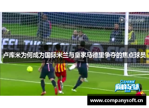 卢库米为何成为国际米兰与皇家马德里争夺的焦点球员
