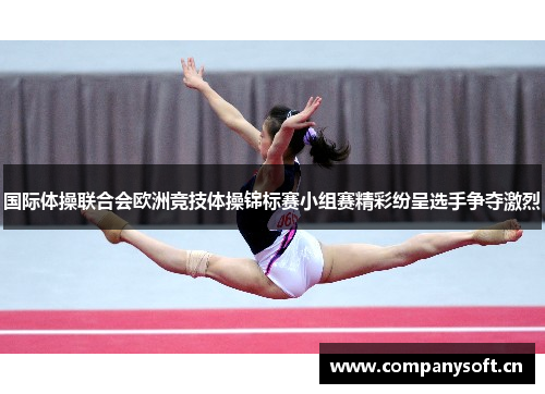 国际体操联合会欧洲竞技体操锦标赛小组赛精彩纷呈选手争夺激烈
