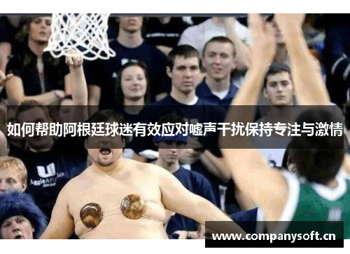 如何帮助阿根廷球迷有效应对嘘声干扰保持专注与激情 如何帮助阿根廷球迷有效应对嘘声干扰保持专注与激情