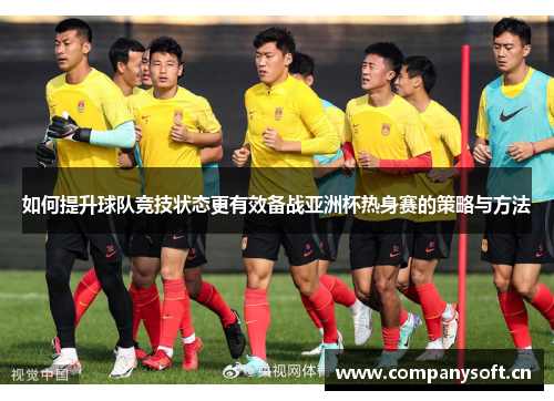 如何提升球队竞技状态更有效备战亚洲杯热身赛的策略与方法